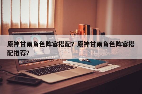 原神甘雨角色阵容搭配？原神甘雨角色阵容搭配推荐？