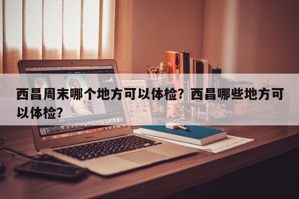 西昌周末哪个地方可以体检？西昌哪些地方可以体检？  第1张