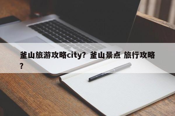 釜山旅游攻略city？釜山景点 旅行攻略？