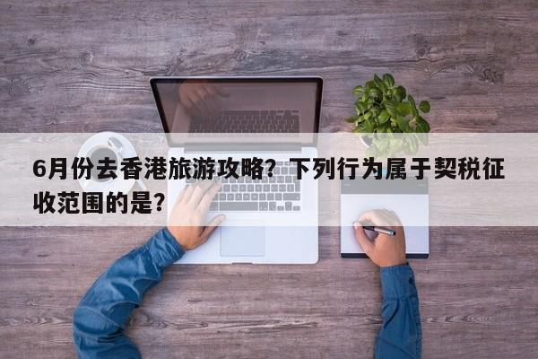 6月份去香港旅游攻略？下列行为属于契税征收范围的是？