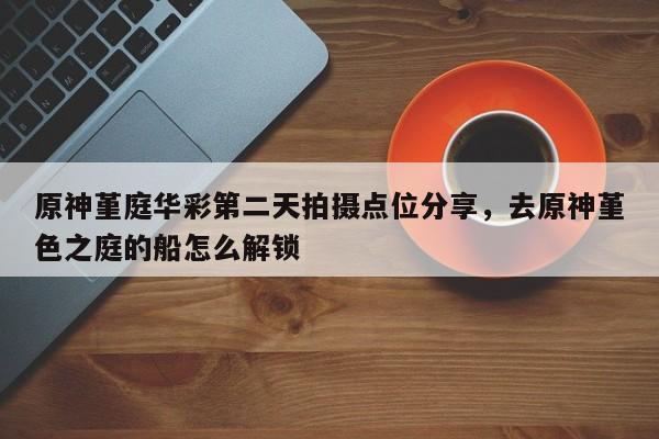 原神堇庭华彩第二天拍摄点位分享，去原神堇色之庭的船怎么解锁