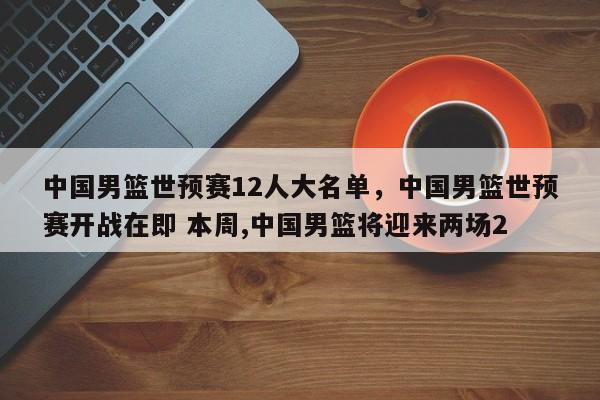 中国男篮世预赛12人大名单，中国男篮世预赛开战在即 本周,中国男篮将迎来两场2