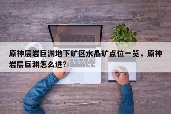 原神层岩巨渊地下矿区水晶矿点位一览，原神岩层巨渊怎么进？