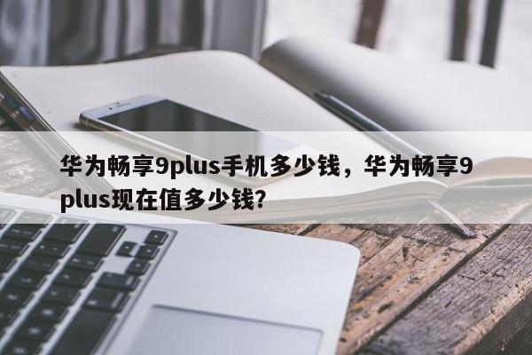 华为畅享9plus手机多少钱，华为畅享9plus现在值多少钱？