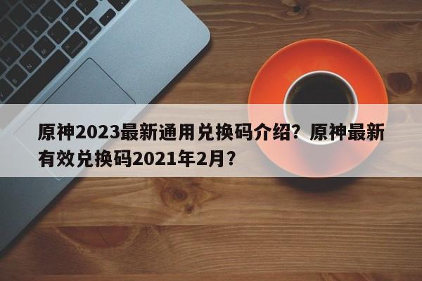 原神2023最新通用兑换码介绍？原神最新有效兑换码2021年2月？
