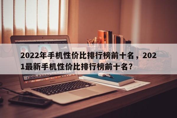2022年手机性价比排行榜前十名，2021最新手机性价比排行榜前十名？