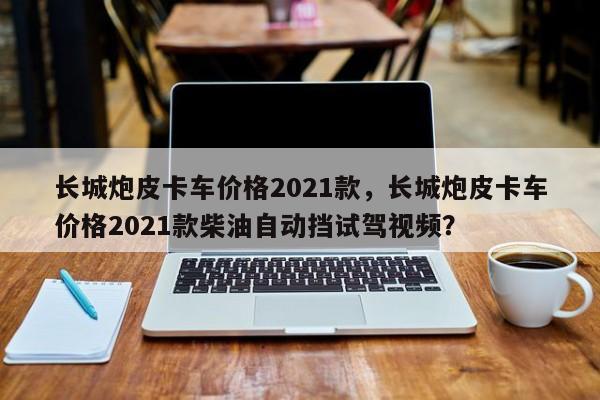 长城炮皮卡车价格2021款，长城炮皮卡车价格2021款柴油自动挡试驾视频？