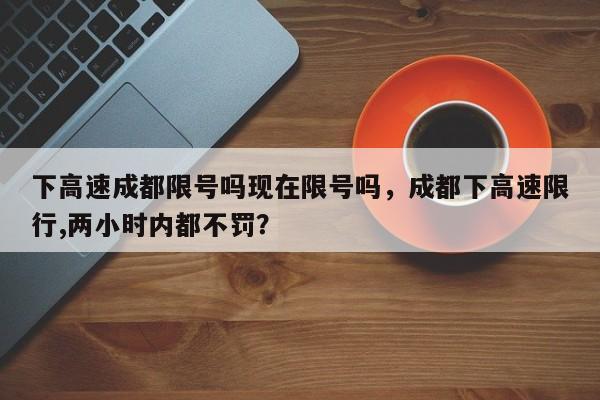 下高速成都限号吗现在限号吗，成都下高速限行,两小时内都不罚？