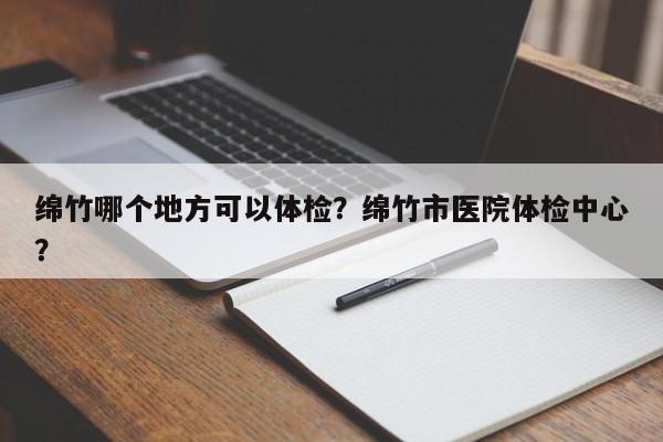 绵竹哪个地方可以体检？绵竹市医院体检中心？