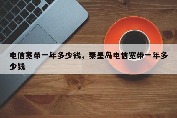 电信宽带一年多少钱，秦皇岛电信宽带一年多少钱
