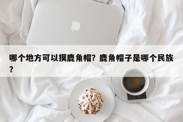 哪个地方可以摸鹿角帽？鹿角帽子是哪个民族？