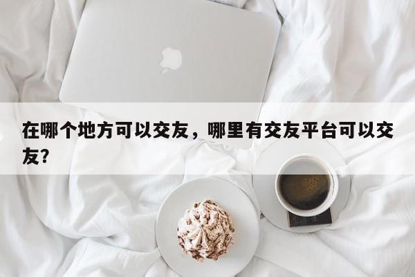 在哪个地方可以交友，哪里有交友平台可以交友？
