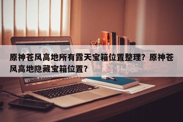 原神苍风高地所有露天宝箱位置整理？原神苍风高地隐藏宝箱位置？
