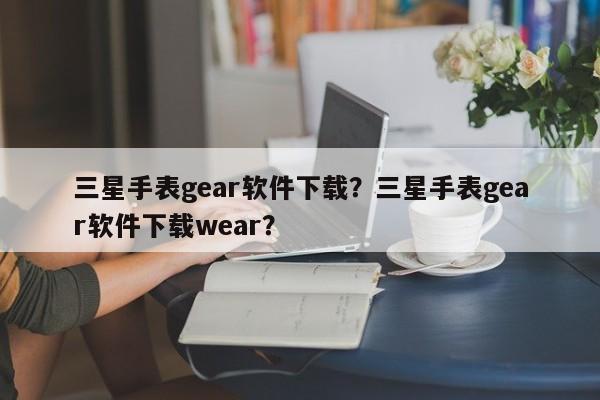 三星手表gear软件下载？三星手表gear软件下载wear？