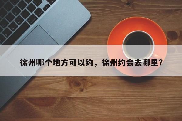 徐州哪个地方可以约,徐州约会去哪里? 第1张 徐州哪个地方可以约,徐州约会去哪里? 第1张