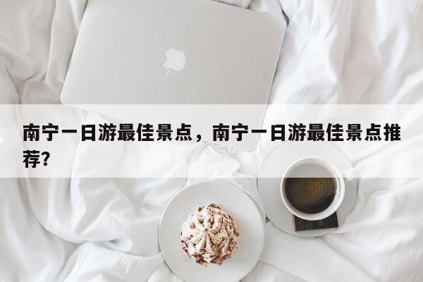 南宁一日游最佳景点，南宁一日游最佳景点推荐？
