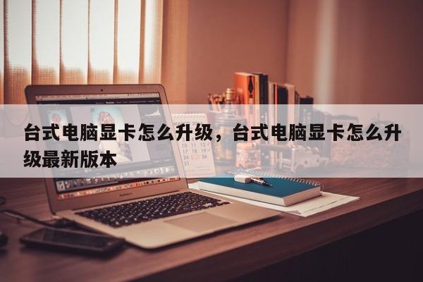 台式电脑显卡怎么升级，台式电脑显卡怎么升级最新版本