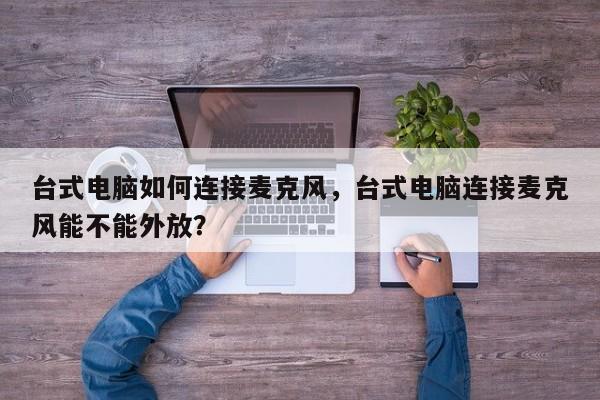 台式电脑如何连接麦克风，台式电脑连接麦克风能不能外放？