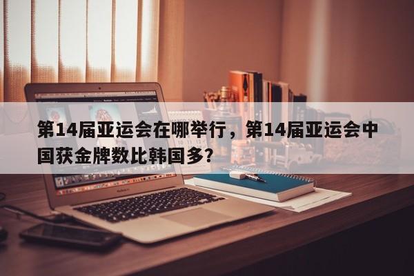 第14届亚运会在哪举行，第14届亚运会中国获金牌数比韩国多？