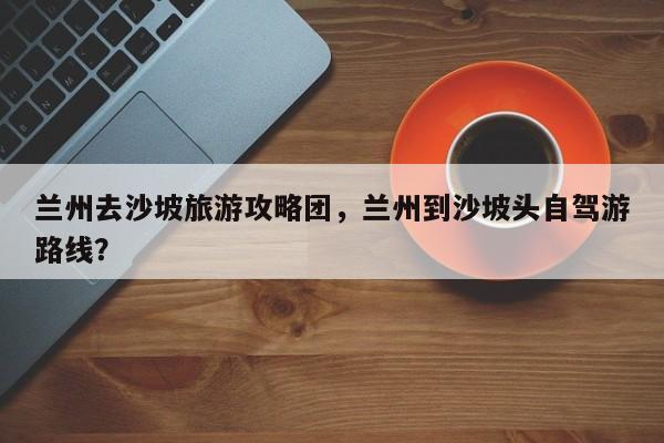 兰州去沙坡旅游攻略团，兰州到沙坡头自驾游路线？