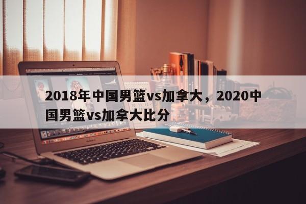 2018年中国男篮vs加拿大，2020中国男篮vs加拿大比分