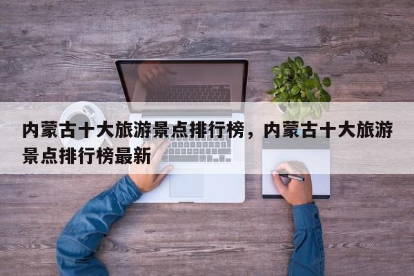 内蒙古十大旅游景点排行榜，内蒙古十大旅游景点排行榜最新