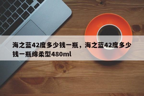 海之蓝42度多少钱一瓶，海之蓝42度多少钱一瓶绵柔型480ml