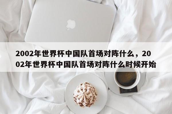 2002年世界杯中国队首场对阵什么，2002年世界杯中国队首场对阵什么时候开始
