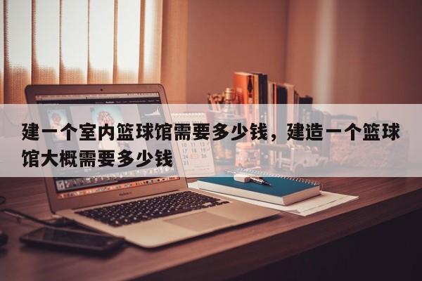 建一个室内篮球馆需要多少钱，建造一个篮球馆大概需要多少钱