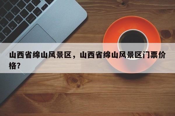 山西省绵山风景区，山西省绵山风景区门票价格？