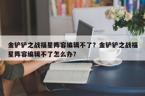 金铲铲之战福星阵容编辑不了？金铲铲之战福星阵容编辑不了怎么办？