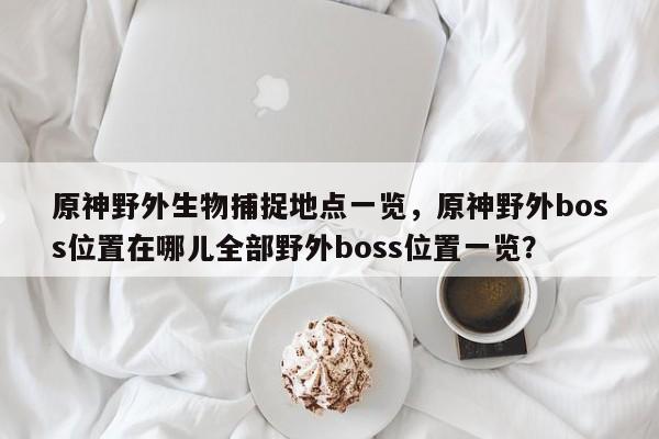 原神野外生物捕捉地点一览，原神野外boss位置在哪儿全部野外boss位置一览？