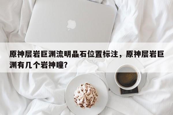 原神层岩巨渊流明晶石位置标注，原神层岩巨渊有几个岩神瞳？