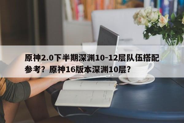 原神2.0下半期深渊10-12层队伍搭配参考？原神16版本深渊10层？