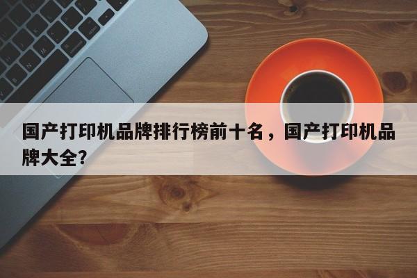 国产打印机品牌排行榜前十名，国产打印机品牌大全？