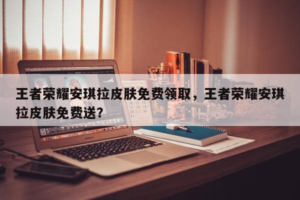 王者荣耀安琪拉皮肤免费领取，王者荣耀安琪拉皮肤免费送？