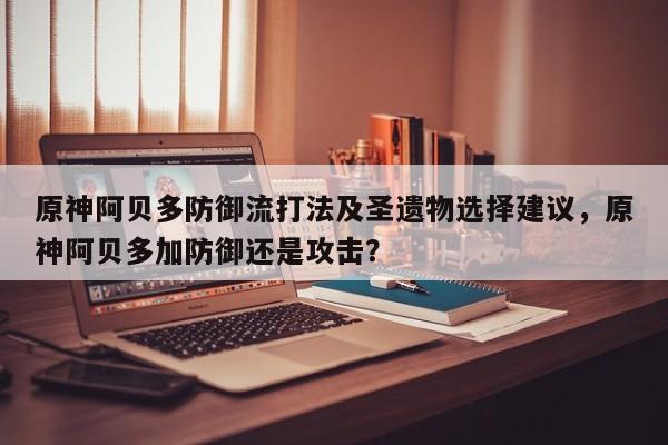 原神阿贝多防御流打法及圣遗物选择建议，原神阿贝多加防御还是攻击？