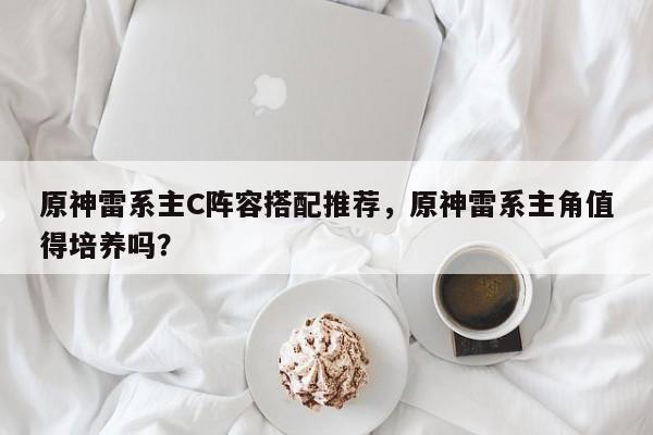 原神雷系主C阵容搭配推荐，原神雷系主角值得培养吗？