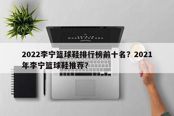 2022李宁篮球鞋排行榜前十名？2021年李宁篮球鞋推荐？