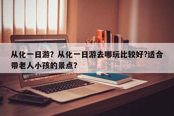 从化一日游？从化一日游去哪玩比较好?适合带老人小孩的景点？