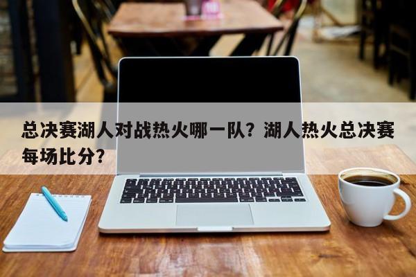 总决赛湖人对战热火哪一队？湖人热火总决赛每场比分？