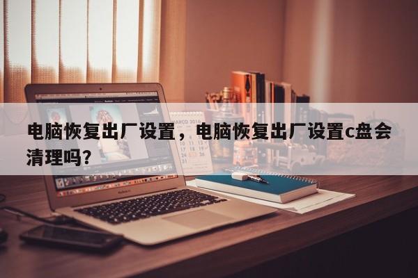 电脑恢复出厂设置，电脑恢复出厂设置c盘会清理吗？