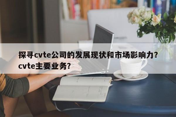 探寻cvte公司的发展现状和市场影响力？cvte主要业务？