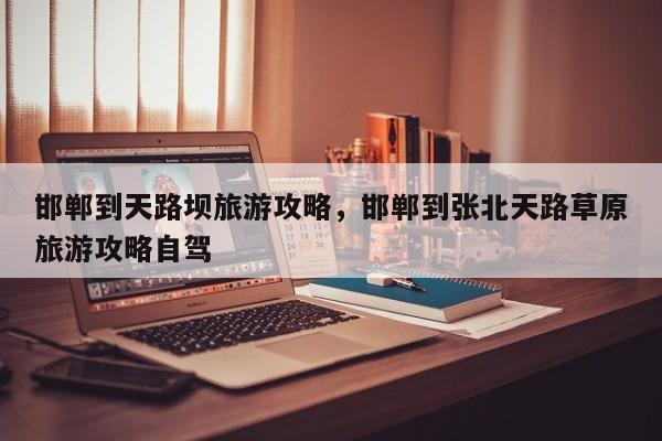 邯郸到天路坝旅游攻略，邯郸到张北天路草原旅游攻略自驾