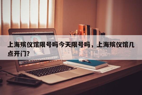 上海殡仪馆限号吗今天限号吗，上海殡仪馆几点开门？