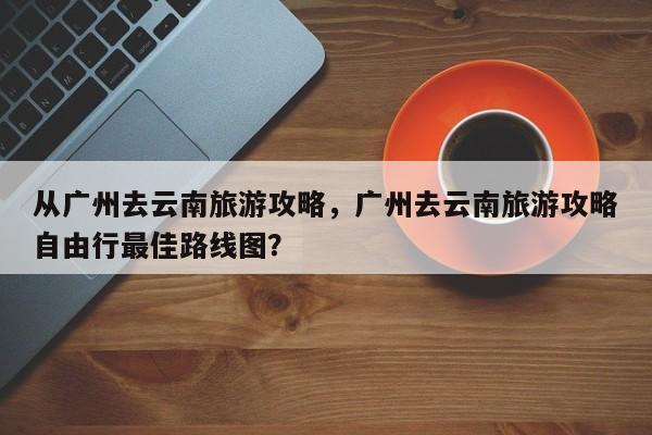 从广州去云南旅游攻略，广州去云南旅游攻略自由行最佳路线图？  第1张