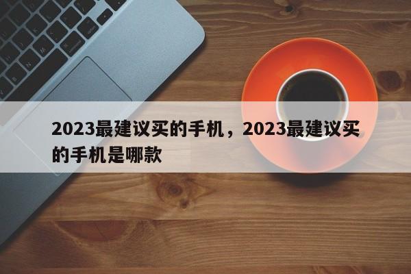 2023最建议买的手机，2023最建议买的手机是哪款  第1张
