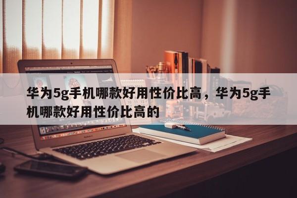 华为5g手机哪款好用性价比高，华为5g手机哪款好用性价比高的  第1张