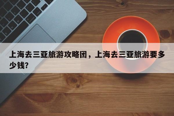 上海去三亚旅游攻略团,上海去三亚旅游要多少钱? 第1张 上海去三亚旅游攻略团,上海去三亚旅游要多少钱? 第1张