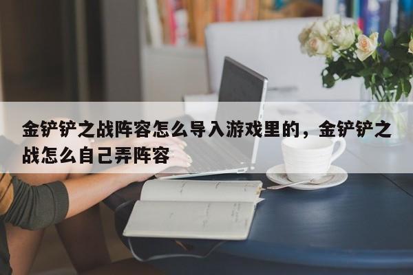 金铲铲之战阵容怎么导入游戏里的,金铲铲之战怎么自己弄阵容 第1张 金铲铲之战阵容怎么导入游戏里的,金铲铲之战怎么自己弄阵容 第1张